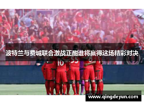 波特兰与费城联合激战正酣谁将赢得这场精彩对决